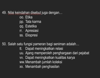 Nilai keindahan disebut juga dengan...
oo. Etika
pp. Tata karma
qq. Estetika
rr. Apresiasi
ss. Ekspresi
50. Salah satu fungsi pameran bagi seniman adalah…..
tt. Dapat meningkatkan relasi
uu. Ajang memperoleh penghargaan dari pejabat
vv. Dapat meningkatkan kualitas karya
ww. Menambah jumlah koleksi
xx. Menambah penghasilan