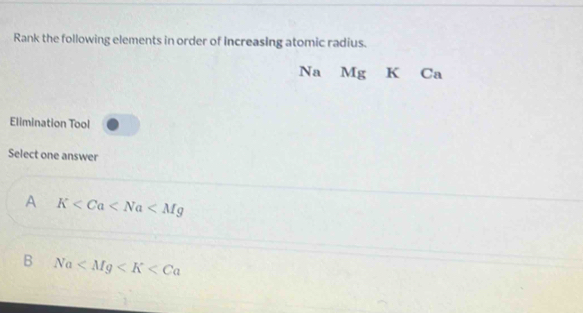 Rank the following elements in order of Increasing atomic radius.
Na Mg K Ca
Elimination Tool
Select one answer
A K
B Na