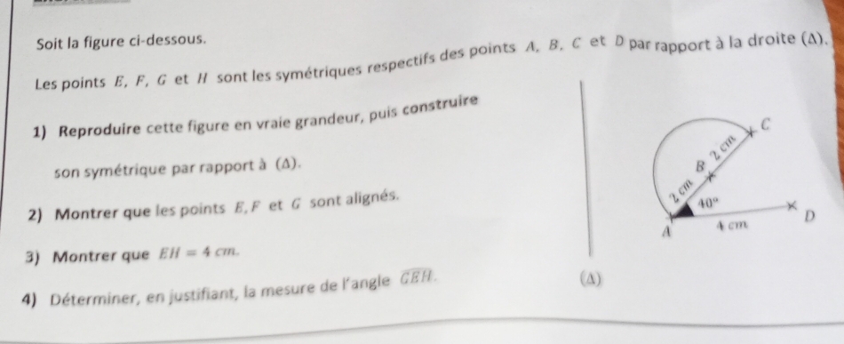 Soit la figure ci-dessous.
Les points E, F, G et H sont les symétriques respectifs des points A. B. C et D par rapport à la droite (A).
1) Reproduire cette figure en vraie grandeur, puis construire
son symétrique par rapport à (Δ). 
2) Montrer que les points E, F et G sont alignés.
3) Montrer que EH=4cm.
4) Déterminer, en justifiant, la mesure de l'angle widehat GEH.
(A)