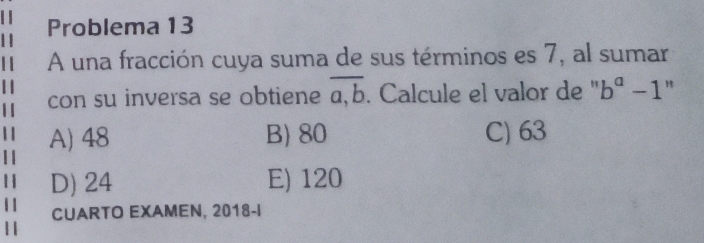 Problema 13
A una fracción cuya suma de sus términos es 7, al sumar
con su inversa se obtiene overline a,b. Calcule el valor de '' b^a-1 "
A) 48 B) 80 C) 63
D) 24 E) 120
CUARTO EXAMEN, 2018-I