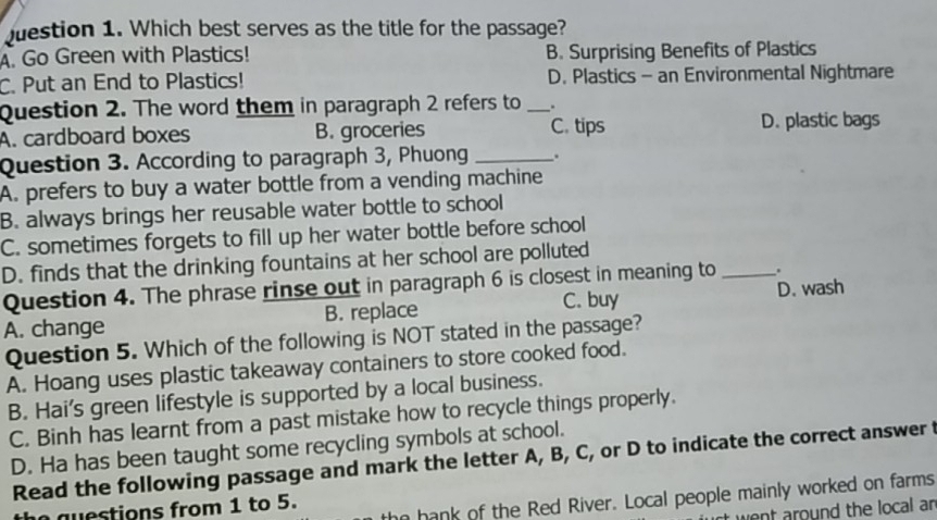 Which best serves as the title for the passage?
A. Go Green with Plastics! B. Surprising Benefits of Plastics
C. Put an End to Plastics! D. Plastics - an Environmental Nightmare
Question 2. The word them in paragraph 2 refers to _.
A. cardboard boxes B. groceries C. tips D. plastic bags
Question 3. According to paragraph 3, Phuong _.
A. prefers to buy a water bottle from a vending machine
B. always brings her reusable water bottle to school
C. sometimes forgets to fill up her water bottle before school
D. finds that the drinking fountains at her school are polluted
Question 4. The phrase rinse out in paragraph 6 is closest in meaning to_ .
A. change B. replace C. buy D. wash
Question 5. Which of the following is NOT stated in the passage?
A. Hoang uses plastic takeaway containers to store cooked food.
B. Hai's green lifestyle is supported by a local business.
C. Binh has learnt from a past mistake how to recycle things properly.
D. Ha has been taught some recycling symbols at school.
Read the following passage and mark the letter A, B, C, or D to indicate the correct answer t
a e stions from 1 to 5.
n hank of the Red River. Local people mainly worked on farms
vent around the local an