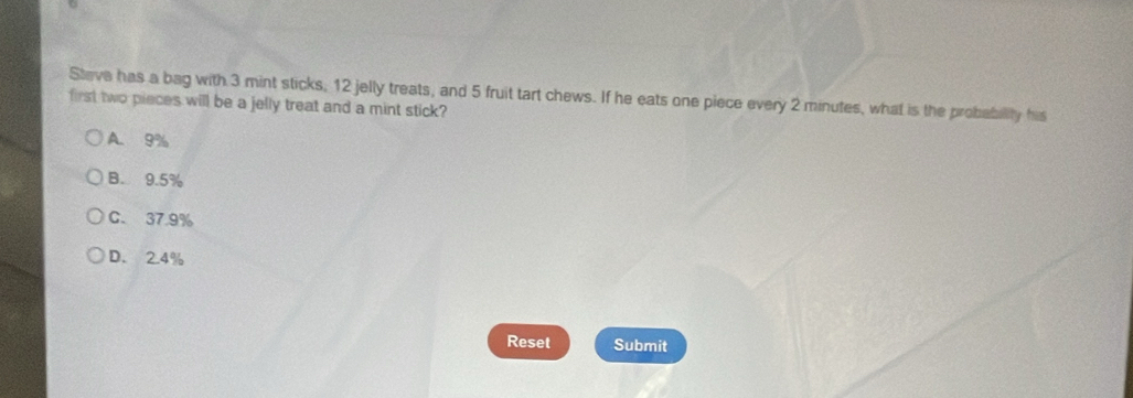 Steve has a bag with 3 mint sticks, 12 jelly treats, and 5 fruit tart chews. If he eats one piece every 2 minutes, what is the probability his
first two pieces will be a jelly treat and a mint stick?
A. 9%
B. 9.5%
C. 37.9%
D. 2.4%
Reset Submit