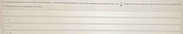 in a repeated experment, Kim rolled a fair die twice. The theoretical probability of both rofls equaling a sum greater than 10 is  3/36  Predict how many times the roills will result in a sum greater than
10 it the expenment is repeated 108 times.
3
○ g
10
○ 1