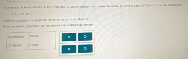 A un grupo de 6 estudiantes se les preguntó: "¿Durante cuántas horas vieron televisión la semana pasada ?^4 Estas fueron sus respuestas:
5, 7, 7, 12, 20, 7
Hallar la mediana y la media de las horas de estos estudiantes. 
Si es necesario, redondear las respuestas a la décima más cercana. 
(a) Mediana: horas × 5
(b) Media: horas 
× 5