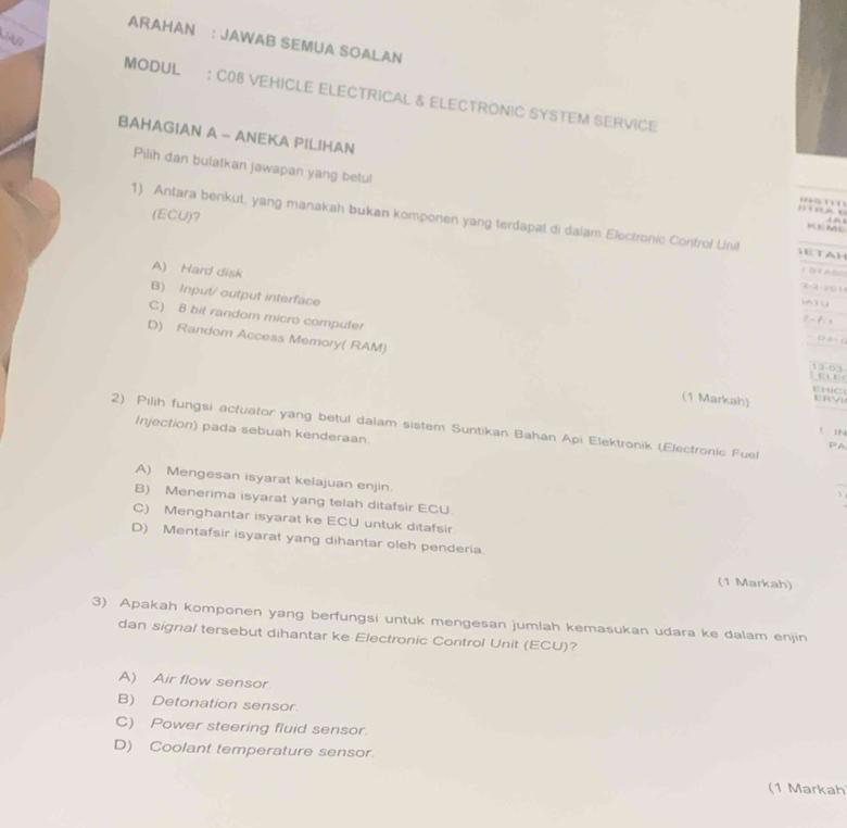 ARAHAN : JAWAB SEMUA SOALAN
MODUL : C08 VEHICLE ELECTRICAL & ELECTRONIC SYSTEM SERViCe
BAHAGIAN A - ANEKA PILIHAN . 
Pilih dan bulatkan jawapan yang betul
' C
(ECU)?
1) Antara berikut, yang manakah bukan komponen yang terdapat di dalam Electronic Confrol Unit H t A H 
i 
K E ML
A) Hard disk
2-2 201
B) Input/ output interface

C) 8 bit random micro computer
Pa f n
D) Random Access Memory( RAM)
( 2 - (
e 
EHC
(1 Markah) ERVI
2) Pilih fungsi actuator yang betul dalam sistem Suntikan Bahan Api Elektronik (Electronic Fuel Injection) pada sebuah kenderaan.
L 

PA
A) Mengesan isyarat kelajuan enjin.
_
B) Menerima isyarat yang telah ditafsir ECU.
C) Menghantar isyarat ke ECU untuk ditafsir.
D) Mentafsir isyarat yang dihantar oleh penderia
(1 Markah)
3) Apakah komponen yang berfungsi untuk mengesan jumlah kemasukan udara ke dalam enjin
dan signal tersebut dihantar ke Electronic Control Unit (ECU)?
A) Air flow sensor
B) Detonation sensor.
C) Power steering fluid sensor.
D) Coolant temperature sensor.
(1 Markah