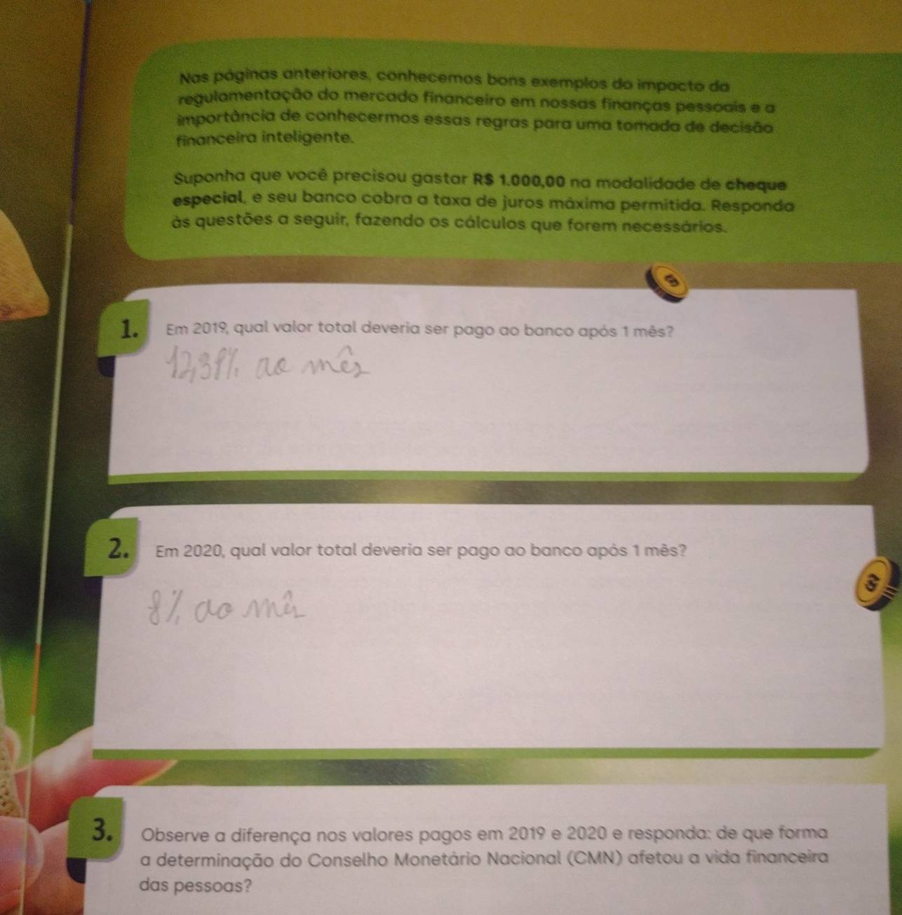 Nas páginas anteriores, conhecemos bons exemplos do impacto da 
regulamentação do mercado financeiro em nossas finanças pessoais e a 
importância de conhecermos essas regras para uma tomada de decisão 
financeira inteligente. 
Suponha que você precisou gastar R$ 1.000,00 na modalidade de cheque 
especial, e seu banco cobra a taxa de juros máxima permitida. Responda 
às questões a seguir, fazendo os cálculos que forem necessários. 
1. Em 2019, qual valor total deveria ser pago ao banco após 1 mês? 
2. Em 2020, qual valor total deveria ser pago ao banco após 1 mês? 
3. Observe a diferença nos valores pagos em 2019 e 2020 e responda: de que forma 
a determinação do Conselho Monetário Nacional (CMN) afetou a vida financeira 
das pessoas?