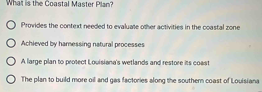 What is the Coastal Master Plan?
Provides the context needed to evaluate other activities in the coastal zone
Achieved by harnessing natural processes
A large plan to protect Louisiana's wetlands and restore its coast
The plan to build more oil and gas factories along the southern coast of Louisiana