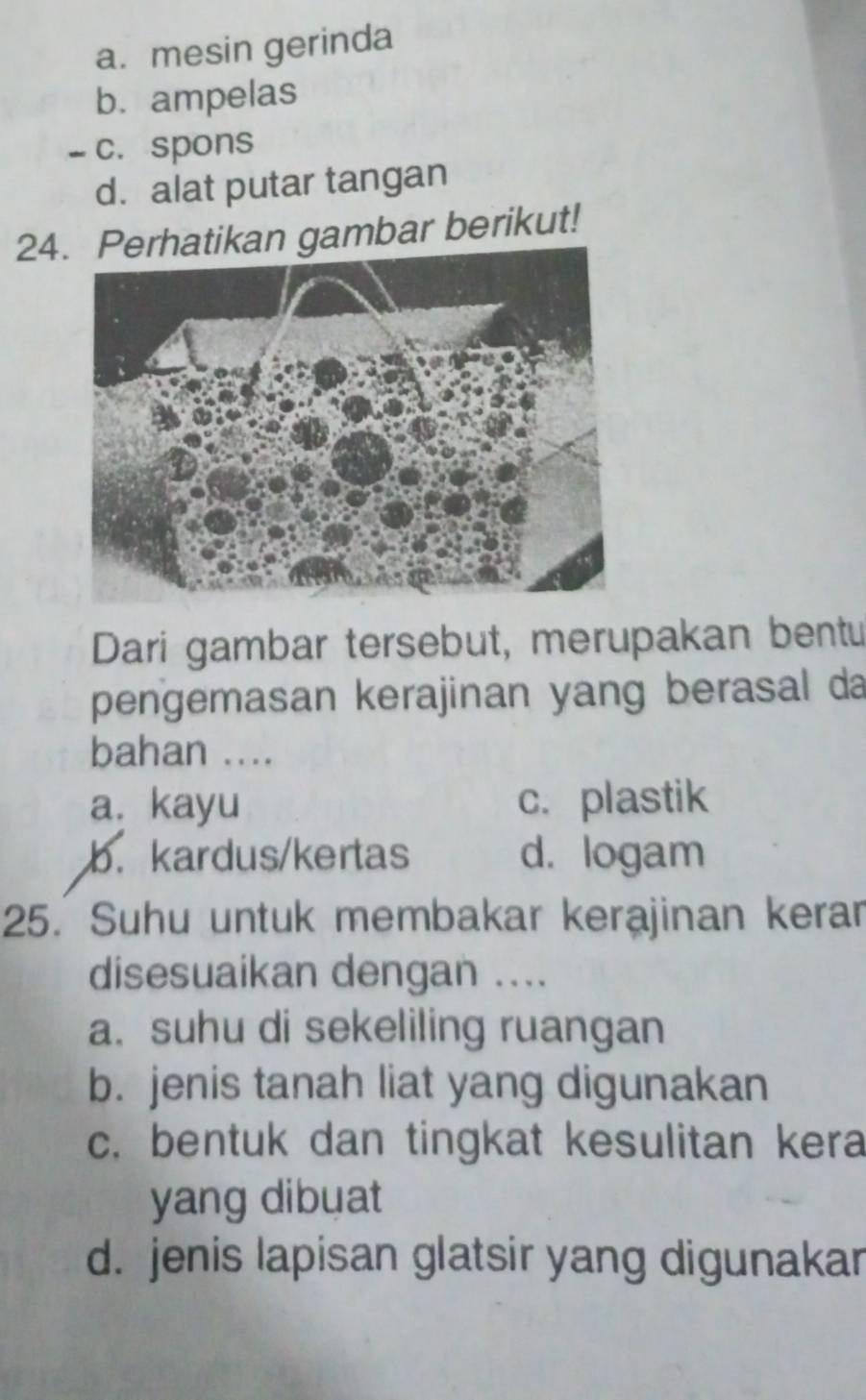 a. mesin gerinda
b. ampelas
- c. spons
d. alat putar tangan
24atikan gambar berikut!
Dari gambar tersebut, merupakan bentu
pengemasan kerajinan yang berasal da
bahan ....
a. kayu c. plastik
b. kardus/kertas d. logam
25. Suhu untuk membakar kerajinan kerar
disesuaikan dengan ....
a. suhu di sekeliling ruangan
b. jenis tanah liat yang digunakan
c. bentuk dan tingkat kesulitan kera
yang dibuat
d. jenis lapisan glatsir yang digunakar