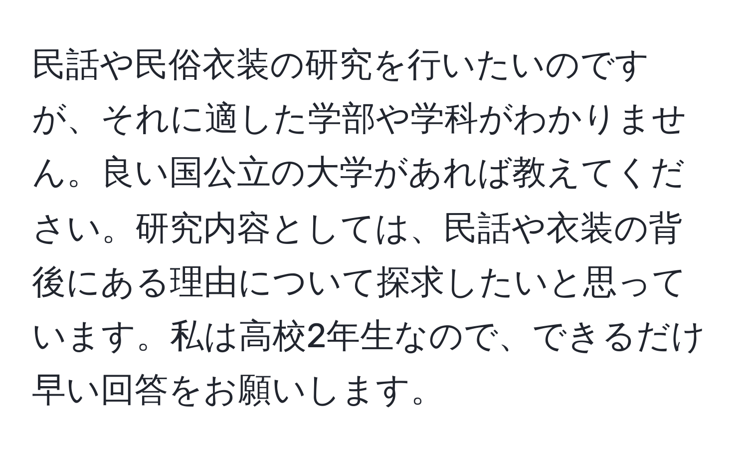 民話や民俗衣装の研究を行いたいのですが、それに適した学部や学科がわかりません。良い国公立の大学があれば教えてください。研究内容としては、民話や衣装の背後にある理由について探求したいと思っています。私は高校2年生なので、できるだけ早い回答をお願いします。