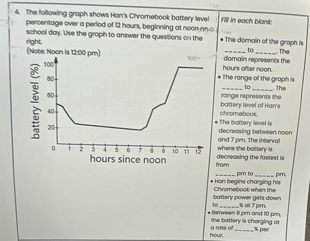 The following graph shows Han's Chromebook battery level Fill in each blank:
percentage over a period of 12 hours, beginning at noon on a
school day. Use the graph to answer the questions on the The domain of the graph is
right. __. The
to
(Note: Noon is 1  domain represents the
hours after noon.
The range of the graph is
_to_ . The
range represents the
battery level of Han’s
chromebook.
The battery level is
decreasing between noon
and 7 pm. The interval
where the battery is
decreasing the fastest is
from
_pm to _pm.
Han begins charging his
Chromebook when the
battery power gets down
to _% at 7 pm.
Between 9 pm and 10 pm,
the battery is charging at
a rate of _% per
hour.