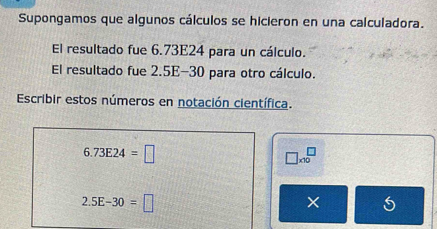 Supongamos que algunos cálculos se hicieron en una calculadora. 
El resultado fue 6.73E24 para un cálculo. 
El resultado fue 2.5E-30 para otro cálculo. 
Escribir estos números en notación científica.
6.73E24=□
□ * 10^□
2.5E-30=□
X