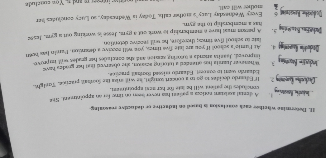 Determine whether each conclusion is based on inductive or deductive reasoning. 
1. A dental assistant notices a patient has never been on time for an appointment. She 
concludes the patient will be late for her next appointment. 
2. If Eduardo decides to go to a concert tonight, he will miss the football practice. Tonight, 
Eduardo went to concert. Eduardo missed football practice. 
3. Whenever Juanita has attended a tutoring session, she observed that her grades have 
improved. Juanita attends a tutoring session and she concludes her grades will improve. 
4. At Fumio’s school if you are late five times, you will receive a detention. Fumio has been 
late to school five times; therefore, he will receive detention. 
5. A person must have a membership to work out a gym. Jesse is working out a gym. Jesse 
has a membership to the gym. 
6 Every Wednesday Lucy’s mother calls. Today is Wednesday, so Lucy concludes her 
mother will call. 
ad positive integer m and n. You conclude