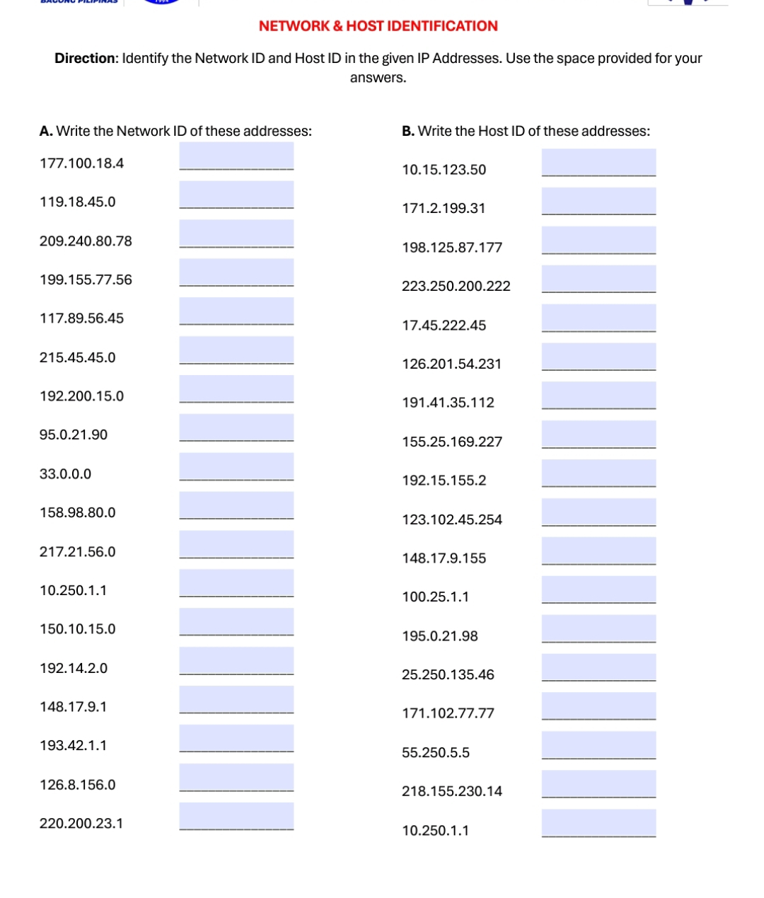 NETWORK & HOST IDENTIFICATION 
Direction: Identify the Network ID and Host ID in the given IP Addresses. Use the space provided for your 
answers. 
A. Write the Network ID of these addresses: B. Write the Host ID of these addresses: 
177. 100. 18.4 10. 15. 123.50
119. 18.45.0 171.2. 199.31
209. 240. 80.78
198. 125. 87.177
199. 155. 77.56
223. 250. 200. 222
117. 89. 56.45
17. 45. 222. 45
215. 45. 45.0
126. 201. 54.231
192. 200. 15.0 191. 41. 35.112
95. 0.21.90
155. 25. 169.227
33.0.0.0 192. 15. 155.2
158. 98. 80.0
123. 102. 45. 254
217. 21.56.0 148. 17.9.155
10. 250.1.1 100. 25. 1.1
150. 10. 15.0
195.0.21.98
192. 14.2.0
25. 250. 135.46
148. 17.9.1 171. 102. 77.77
193. 42.1.1
55. 250.5.5
126.8. 156.0 218. 155. 230.14
220.200. 23.1
10. 250.1.1