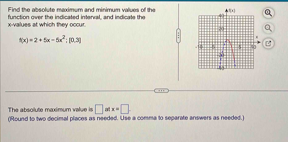 Find the absolute maximum and minimum values of the 
function over the indicated interval, and indicate the
x-values at which they occur.
f(x)=2+5x-5x^2;[0,3].
The absolute maximum value is □ at x=□ .
(Round to two decimal places as needed. Use a comma to separate answers as needed.)