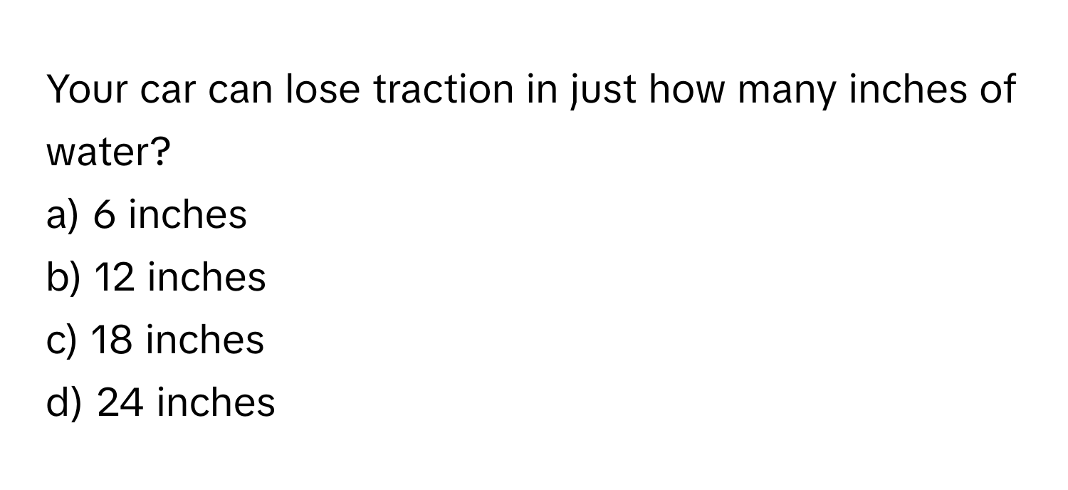 Your car can lose traction in just how many inches of water? 

a) 6 inches 
b) 12 inches 
c) 18 inches 
d) 24 inches