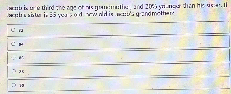 Jacob is one third the age of his grandmother, and 20% younger than his sister. If
Jacob's sister is 35 years old, how old is Jacob's grandmother?
82
84
86
88
90