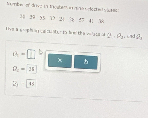 Number of drive-in theaters in nine selected states:
20 39 55 32 24 28 57 41 38
Use a graphing calculator to find the values of Q_1, Q_2 , and Q_3.
Q_1=
×
Q_2=|38
Q_3=48