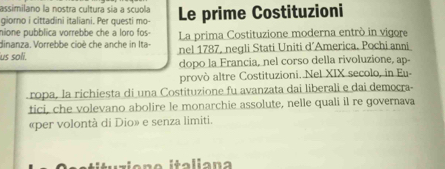 assimilano la nostra cultura sía a scuola 
giorno i cittadini italiani. Per questi mo- Le prime Costituzioni 
nione pubblica vorrebbe che a loro fos- La prima Costituzione moderna entrò in vigore 
dinanza. Vorrebbe cioè che anche in Ita- nel 1787, negli Stati Uniti d’America. Pochi anni 
us soli. 
dopo la Francia, nel corso della rivoluzione, ap- 
provò altre Costituzioni. Nel XIX secolo, in Eu- 
ropa, la richiesta di una Costituzione fu avanzata dai liberali e dai democra- 
tici, che volevano abolire le monarchie assolute, nelle quali il re governava 
«per volontà di Dio» e senza limiti. 
italiana