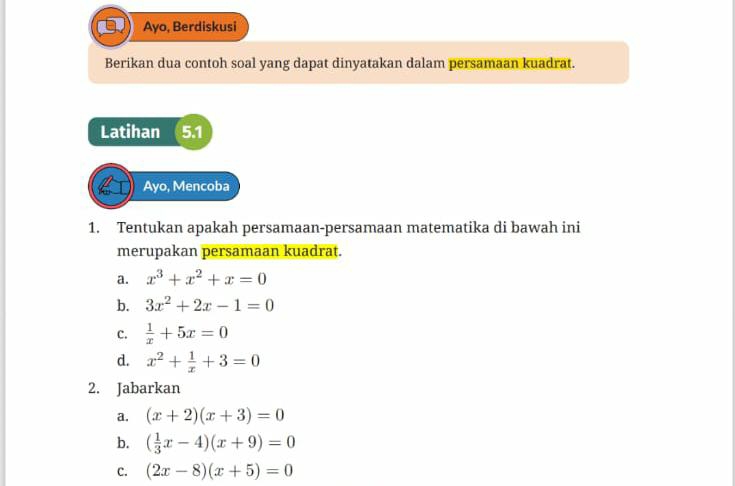 Ayo, Berdiskusi 
Berikan dua contoh soal yang dapat dinyatakan dalam persamaan kuadrat. 
Latihan 5.1 
Ayo, Mencoba 
1. Tentukan apakah persamaan-persamaan matematika di bawah ini 
merupakan persamaan kuadrat. 
a. x^3+x^2+x=0
b. 3x^2+2x-1=0
C.  1/x +5x=0
d. x^2+ 1/x +3=0
2. Jabarkan 
a. (x+2)(x+3)=0
b. ( 1/3 x-4)(x+9)=0
C. (2x-8)(x+5)=0