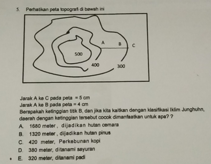 pografi di bawah ini
Jarak A ke C pada peta =5cm
Jarak A ke B pada peta =4cm
Berapakah ketinggian titik B, dan jika kita kaitkan dengan klasifikasi Iklim Junghuhn,
daerah dengan ketinggian tersebut cocok dimanfaatkan untuk apa? ?
A. 1680 meter ， dijadikan hutan cemara
B. 1320 meter , dijadikan hutan pinus
C. 420 meter, Perkebunan kopi
D. 380 meter, ditanami sayuran
E. 320 meter, ditanami padi