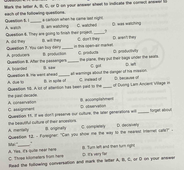 Cu e stio
Mark the letter A, B, C, or D on your answer sheet to indicate the correct answer to
each of the following questions.
Question 5. 1 _a cartoon when he came last night.
A. watch B. am watching C. watched D. was watching
Question 6. They are going to finish their project, _?
A. did they B. will they C. don't they D. aren't they
Question 7. You can buy dairy in this open-air market.
A. producers B. production C. products D. productivity
Question 8. After the passengers _the plane, they put their bags under the seats.
A. boarded B. saw C. got D. left
Question 9. He went ahead _all warnings about the danger of his mission.
A. due to B. in spite of C. instead of D. because of
Question 10. A lot of attention has been paid to the _of Duong Lam Ancient Village in
the past decade.
A. conservation B. accomplishment
C. assignment D. observation
Question 11. If we don't preserve our culture, the later generations will _forget about
the beautiful culture of their ancestors.
A. mentally B. originally C. completely D. decisively
Question 12. - Foreigner: "Can you show me the way to the nearest Internet café?" -
Mai:"_ ."
A. Yes, it's quite near here B. Turn left and then turn right
C. Three kilometers from here D. It's very far
Read the following conversation and mark the letter A, B, C, or D on your answer