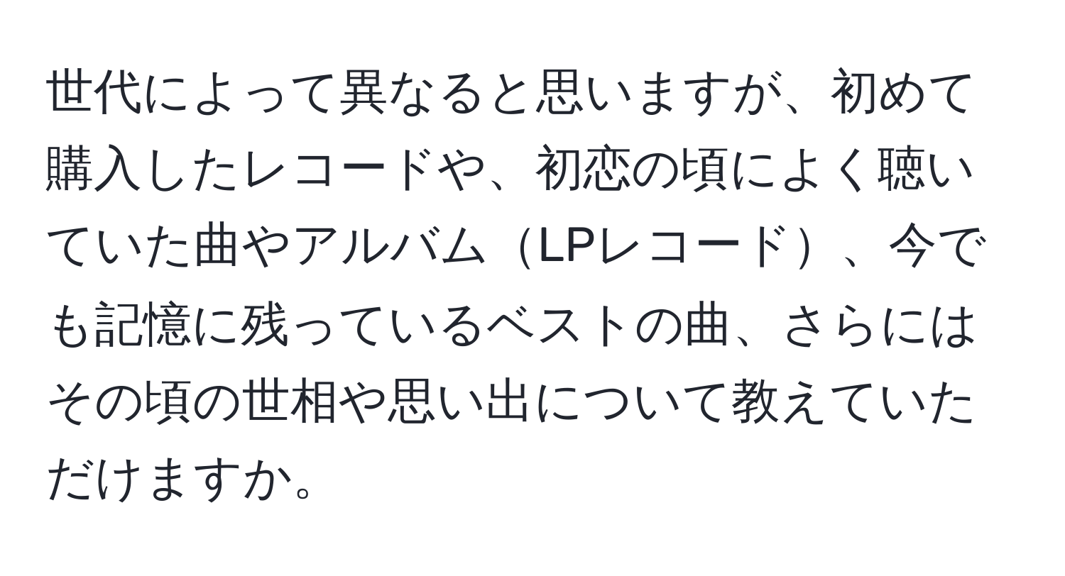 世代によって異なると思いますが、初めて購入したレコードや、初恋の頃によく聴いていた曲やアルバムLPレコード、今でも記憶に残っているベストの曲、さらにはその頃の世相や思い出について教えていただけますか。