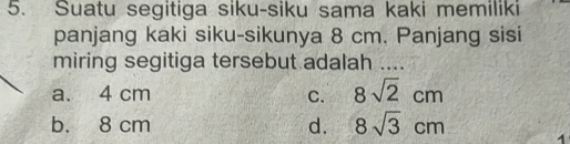 Suatu segitiga siku-siku sama kaki memiliki
panjang kaki siku-sikunya 8 cm. Panjang sisi
miring segitiga tersebut adalah ....
a. 4 cm C. 8sqrt(2)cm
b. 8 cm d. 8sqrt(3)cm 1