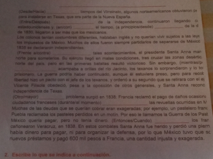 (Desde/Hacia) _tiempos del Virreinato, algunos norteamericanos obtuvieron p
para instalarse en Texas, que era parte de la Nueva España.
(Entre/Después) _de la independencia, continuaron llegando c
estadounidenses y, (en/con) _el tiempo, (a principios/desde) _de la d
de 1830, llegaron a ser más que los mexicanos.
Los colonos tenían costumbres diferentes, hablaban inglés y no querían vivir sujetos a las ley
los impuestos de México. Muchos de ellos fueron siempre partidarios de separarse de Méxicc
1835 se deciararon independientes
(Frente a/contra) _tales acontecimientos, el presidente Santa Anna man
norte para someterios. Su ejército llegó en malas condiciones, tras cruzar las zonas desértic
norte del país, pero en las primeras batallas resultó victorioso. Sin embargo, (mientras/p
_acampaba a orillas del río Jacinto, los texanos lo sorprendieron y lo to
prisionero. La guerra podría haber continuado, aunque él estuviera preso, pero para recot
libertad hizo un pacto con el jefe de los texanos, y ordenó a su segundo que se retirara con el ej
Vicente Filísola obedeció, pese a la oposición de otros generales, y Santa Anna reconc
independencia de Texas.
(Otro/mayor) _problema surgió en 1838: Francia reclamó el pago de daños ocasion:
ciudadanos franceses (durante/al momento) _las revueltas ocurridas en M
Muchas de las deudas que se querían cobrar eran exageradas; por ejemplo, un pastelero fran
Puebla reclamaba los pasteles perdidos en un motín. Por eso le llamamos la Guerra de los Past
México quería pagar, pero no tenía dinero. (Entonces/Cuando) _los frar
cañonearon Veracruz, en 1838. En estos combates Santa Anna fue herido y perdió una piern
había dinero para pagar, ni para organizar la defensa, por lo que México tuvo que sc
nuevos préstamos y pagó 600 mil pesos a Francia, una cantidad injusta y exagerada.
2. Escribe lo que se indica a continuación.