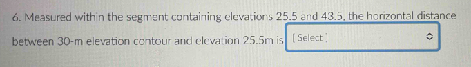 Measured within the segment containing elevations 25.5 and 43.5, the horizontal distance 
between 30-m elevation contour and elevation 25.5m is [ Select ]