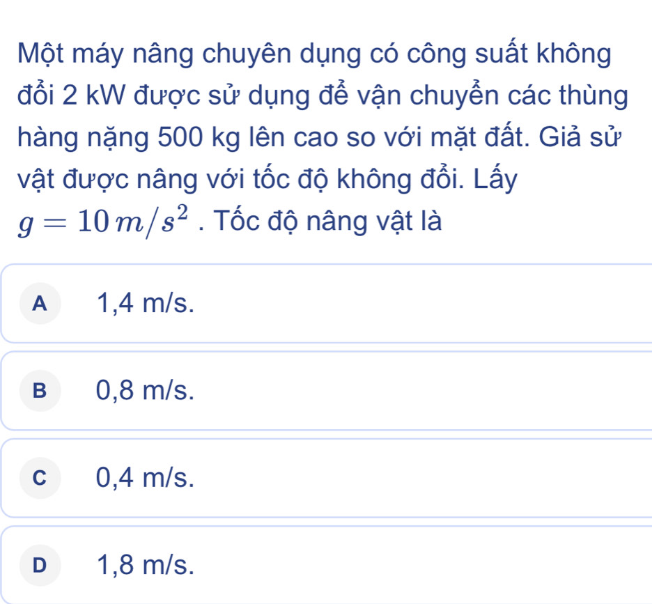 Một máy nâng chuyên dụng có công suất không
đổi 2 kW được sử dụng để vận chuyển các thùng
hàng nặng 500 kg lên cao so với mặt đất. Giả sử
vật được nâng với tốc độ không đổi. Lấy
g=10m/s^2. Tốc độ nâng vật là
A 1,4 m/s.
B 0,8 m/s.
c 0,4 m/s.
D 1,8 m/s.