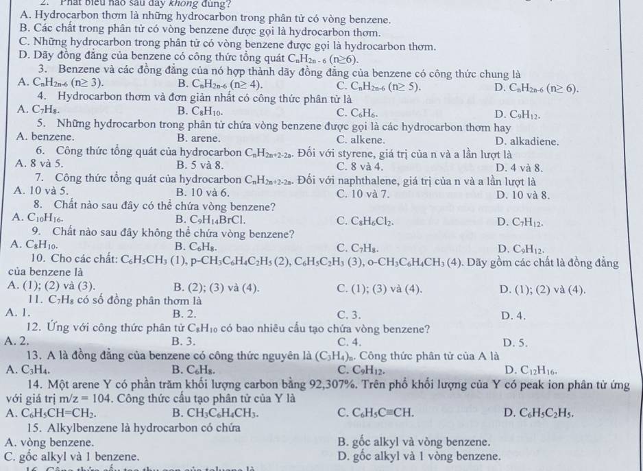 Phát biểu nào sau day không đung?
A. Hydrocarbon thơm là những hydrocarbon trong phân tử có vòng benzene.
B. Các chất trong phân tử có vòng benzene được gọi là hydrocarbon thơm.
C. Những hydrocarbon trong phân tử có vòng benzene được gọi là hydrocarbon thơm.
D. Dãy đồng đẳng của benzene có công thức tổng quát C_nH_2n-6(n≥ 6).
3. Benzene và các đồng đăng của nó hợp thành dãy đồng đẳng của benzene có công thức chung là
A. C_nH_2n-6(n≥ 3). B. C_nH_2n-6(n≥ 4). C. C_nH_2n-6(n≥ 5). D. C_nH_2n-6(n≥ 6).
4. Hydrocarbon thơm và đơn giản nhất có công thức phân tử là
A. C_7H_8. B. C_8H_10. C. C_6H_6. D. C_9H_12.
5. Những hydrocarbon trong phân tử chứa vòng benzene được gọi là các hydrocarbon thơm hay
A. benzene. B. arene. C. alkene. D. alkadiene.
6. Công thức tổng quát của hydrocarbon C_nH_2n+2-2a. Đối với styrene, giá trị của n và a lần lượt là
A. 8 và 5. B. 5 và 8. C. 8 và 4. D. 4 và 8.
7. Công thức tổng quát của hydrocarbon C_nH_2n+2-2a 4. Đối với naphthalene, giá trị của n và a lần lượt là
A. 10 và 5. B. 10 và 6. C. 10 và 7. D. 10 và 8.
8. Chất nào sau đây có thể chứa vòng benzene?
A. C_10H_16. B. C_9H_14BrCl. C. C_8H_6Cl_2. D. C_7H_12.
9. Chất nào sau đây không thể chứa vòng benzene?
A. C_8H_10. B. C_6H_8. C. C_7H_8. D. C_9H_12.
10. Cho các chất: C_6H_5CH_3 (1), p-CH_3C_6H_4C_2H_5(2),C_6H_5C_2H_3(3),o-CH_3C_6H_4CH_3(4) 0. Dãy gồm các chất là đồng đẳng
của benzene là
A. (1); (2) và (3). B. (2);(3)va(4). C. (1);(3) và (4). D. (1); (2) và (4).
11 C_7H_8 có số đồng phân thơm là
A. 1. B. 2. C. 3. D. 4.
12. Ứng với công thức phân tử C_8H_10 có bao nhiêu cầu tạo chứa vòng benzene?
A. 2. B. 3. C. 4. D. 5.
13. A là đồng đẳng của benzene có công thức nguyên là (C_3H_4) Công thức phân tử của A là
A. C_3H_4. B. C_6H_8. C. C_9H_12. D. C_12H_16.
14. Một arene Y có phần trăm khối lượng carbon bằng 92,307%. Trên phổ khối lượng của Y có peak ion phân từ ứng
với giá trị m/z=104. Công thức cầu tạo phân tử của Y là
A. C_6H_5CH=CH_2. B. CH_3C_6H_4CH_3. C. C_6H_5Cequiv CH. D. C_6H_5C_2H_5.
15. Alkylbenzene là hydrocarbon có chứa
A. vòng benzene. B. gốc alkyl và vòng benzene.
C. gốc alkyl và 1 benzene. D. gốc alkyl và 1 vòng benzene.