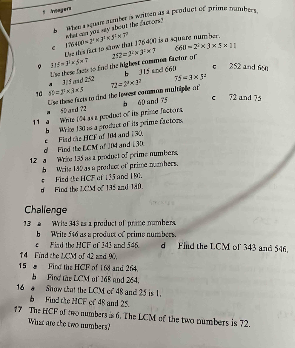 Integers
b When a square number is written as a product of prime numbers,
C 176400=2^4* 3^2* 5^2* 7^2 what can you say about the factors?
Use this fact to show that 176400 is a square number.
252=2^2* 3^2* 7
660=2^2* 3* 5* 11
9 315=3^2* 5* 7
Use these facts to find the highest common factor of
a 315 and 252 b 315 and 660
c 252 and 660
10 60=2^2* 3* 5 72=2^3* 3^2
75=3* 5^2
Use these facts to find the lowest common multiple of
a 60 and 72 b 60 and 75
c 72 and 75
11 a Write 104 as a product of its prime factors.
b Write 130 as a product of its prime factors.
c Find the HCF of 104 and 130.
d Find the LCM of 104 and 130.
12 a Write 135 as a product of prime numbers.
b Write 180 as a product of prime numbers.
c Find the HCF of 135 and 180.
d Find the LCM of 135 and 180.
Challenge
13 a Write 343 as a product of prime numbers.
b Write 546 as a product of prime numbers.
c Find the HCF of 343 and 546. d Find the LCM of 343 and 546.
14 Find the LCM of 42 and 90.
15 a Find the HCF of 168 and 264.
b Find the LCM of 168 and 264.
16 a Show that the LCM of 48 and 25 is 1.
b Find the HCF of 48 and 25.
17 The HCF of two numbers is 6. The LCM of the two numbers is 72.
What are the two numbers?