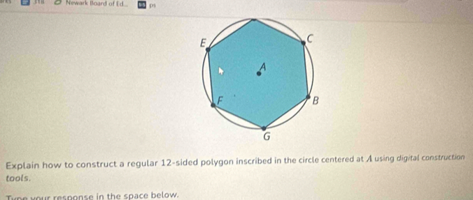 Newark Board of Ed... ps 
Explain how to construct a regular 12 -sided polygon inscribed in the circle centered at A using digital construction 
tools. 
Type your response in the space below