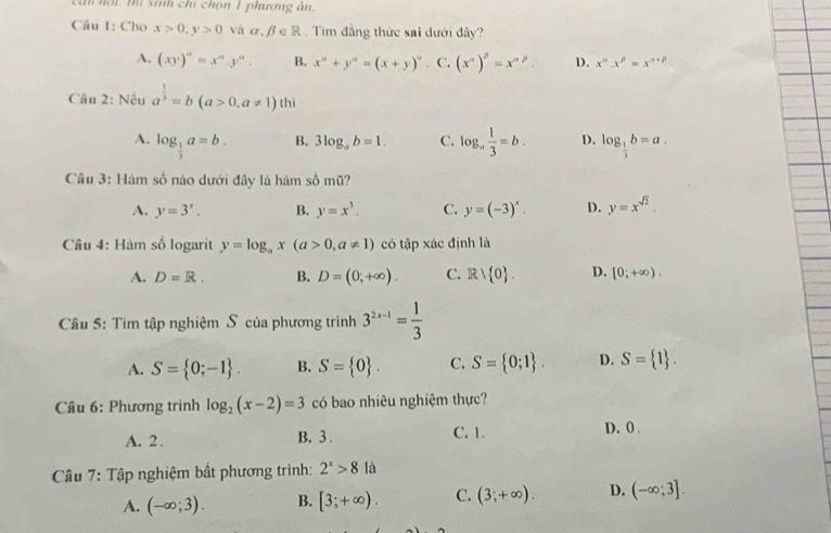 Cn nội, thí sinh chí chọn 1 phương án.
Câu 1: Cho x>0,y>0 và α β ∈ R . Tìm đẳng thức sai dưới đây?
A. (xy)^n=x^n.y^n. B. x^a+y^a=(x+y)^a C. (x^(alpha))^beta =x^(alpha beta) D. x^n.x^p=x^(n+p)
Câu 2: Nếu a^(frac 1)3=b(a>0,a!= 1) h
thì
A. log _ 1/3 a=b. log _a 1/3 =b. D. log _ 1/3 b=a.
B. 3log _ab=1. C.
Câu 3: Hàm số nào dưới đây là hàm số mũ?
A. y=3^x. B. y=x^3. C. y=(-3)^x. D. y=x^(sqrt(2)).
Câu 4: Hàm số logarit y=log _ax(a>0,a!= 1) có tập xác định là
A. D=R. B. D=(0;+∈fty ). C. Rvee  0 . D. [0;+∈fty ).
Cầu 5: Tìm tập nghiệm S của phương trình 3^(2x-1)= 1/3 
A. S= 0;-1 . B. S= 0 . C. S= 0;1 . D. S= 1 .
Câu 6: Phương trình log _2(x-2)=3 có bao nhiêu nghiệm thực?
A. 2. B. 3 . C. 1. D. 0 .
Câu 7: Tập nghiệm bất phương trình: 2^x>8 là
A. (-∈fty ;3). B. [3;+∈fty ). C. (3;+∈fty ). D. (-∈fty ;3].