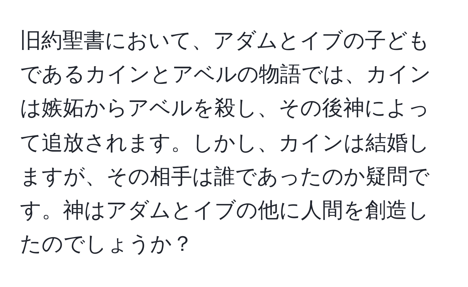 旧約聖書において、アダムとイブの子どもであるカインとアベルの物語では、カインは嫉妬からアベルを殺し、その後神によって追放されます。しかし、カインは結婚しますが、その相手は誰であったのか疑問です。神はアダムとイブの他に人間を創造したのでしょうか？