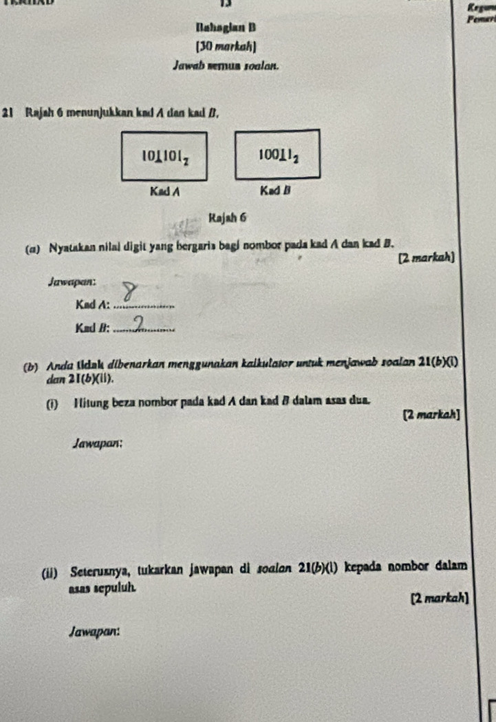 Kegum 
Pemar 
Nahogian B 
[30 markah] 
Jawab semus soalan. 
21 Rajah 6 menunjukkan kad A dan kad B,
101101_2 100⊥ l_2
Kad A Kad B 
Rajah 6 
(c) Nyatakan nilal digit yang bergaris bagi nombor pada kad A dan kad B. 
[2 markah] 
Jawapan: 
Kad A:_ 
Kad B:_ 
(b) Anda Iduk dibenarkan menggunakan kalkulator untuk menjawab soalan 21 (b)(i) 
dan 21 (b)(ii). 
(i) Hitung beza nombor pada kad A dan kad & dalam asas dua. 
[2 markah] 
Jawapan; 
(ii) Seteruznya, tukarkan jawapan di sodlon 21(b)(l) kepada nombor dalam 
asas sepuluh. 
[2 markah] 
Jawapan: