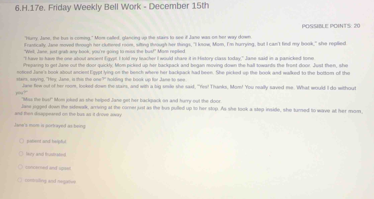 Friday Weekly Bell Work - December 15th
POSSIBLE POINTS: 20
"Hurry, Jane, the bus is coming," Mom called, glancing up the stairs to see if Jane was on her way down.
Frantically, Jane moved through her cluttered room, sifting through her things, "I know, Mom, I'm hurrying, but I can't find my book," she replied.
"Well, Jane, just grab any book, you're going to miss the bus!" Mom replied.
"I have to have the one about ancient Egypt. I told my teacher I would share it in History class today," Jane said in a panicked tone.
Preparing to get Jane out the door quickly, Mom picked up her backpack and began moving down the hall towards the front door. Just then, she
noticed Jane's book about ancient Egypt lying on the bench where her backpack had been. She picked up the book and walked to the bottom of the
stairs, saying, "Hey, Jane, is this the one 24 holding the book up for Jane to see.
Jane flew out of her room, looked down the stairs, and with a big smile she said, "Yes! Thanks, Mom! You really saved me. What would I do without
you?"
"Miss the bus!" Mom joked as she helped Jane get her backpack on and hurry out the door.
Jane jogged down the sidewalk, arriving at the corner just as the bus pulled up to her stop. As she took a step inside, she turned to wave at her mom,
and then disappeared on the bus as it drove away.
Jane's mom is portrayed as being
patient and helpful.
lazy and frustrated.
concerned and upset.
controlling and negative.