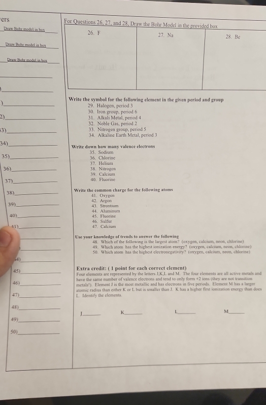 ers 
Draw Bohr model in box 
_Draw Bohs model in box 
_Draw Bohr model in box 
_ 
_ 
Write the symbol for the following element in the given period and group 
_ 
29. Halogen, period 3
30. Iron group, period 6
2)_ 31. Alkali Metal, period 4
32. Noble Gas, period 2
3_ 33. Nitrogen group, period 5
34. Alkaline Earth Metal, period 3
34)_ 
Write down how many valence electrons 
35)_ 35 Sodium 36. Chlorine 
37. Helium 
36) _38. Nitrogen 
39. Calcium 
37)_ 40. Fluorine 
38)_ 
Write the common charge for the following atoms 
41、 Oxygen 
42. Argon 
39) _43. Strontium 
40)_ 44. Aluminum 45. Fluorine 
46. Sulfur 
41_ 47. Calcium 
_Use your knowledge of trends to answer the following 
48. Which of the following is the largest atom? (oxygen, calcium, neon, chlorine 
_ 
49. Which atom has the highest ionization energy? (oxygen, calcium, neon, chlormne) 
50. Which atom has the highest electronegativity? (oxygen, calcium, neon, chlorine) 
(4)_ 
Extra credit: ( 1 point for each correct element) 
45)_ Four elements are represented by the letters J, K, L and M. The four elements are all active metals and 
46)_ have the same number of valence electrons and tend to only form +2 ions (they are not transition 
metals!). Element J is the most metallic and has electrons in five periods. Element M has a larger 
atomic radius than either K or L but is smaller than J. K has a higher first ionization energy than does 
47)_ 
L. Identify the elements. 
48)_ 
J._ K_ L_ M_ 
49)_ 
50)_