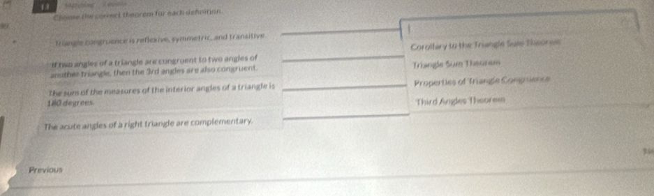 Matching 
Choose the correct theorem for each defnition 
9 
_ 
a 
Triangle congruence is reflexive, symmetric, and transitive 
if two angles of a triangle are cungruent to two angles of _Coroltary to the Triangle Sues Thsoneis 
another triangle, then the 3rd angles are also congruent. Triangle Sum Theoram 
The sum of the measures of the interior angles of a triangle is _Properties of Triangle Congnence
180 degrees Third Angles Theorem 
The acute angles of a right triangle are complementary. 
_
35
Previous