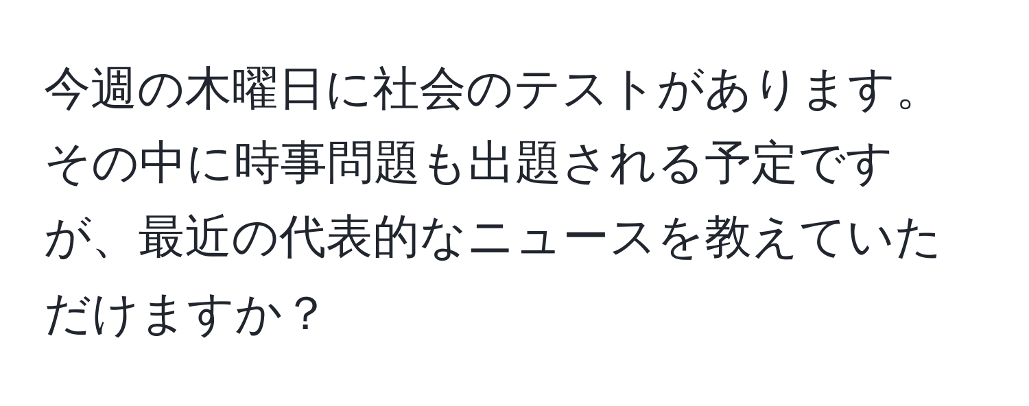 今週の木曜日に社会のテストがあります。その中に時事問題も出題される予定ですが、最近の代表的なニュースを教えていただけますか？