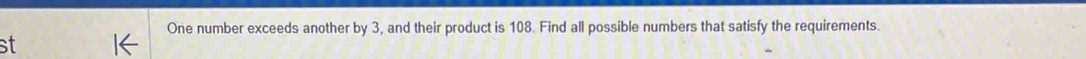 One number exceeds another by 3, and their product is 108. Find all possible numbers that satisfy the requirements 
st