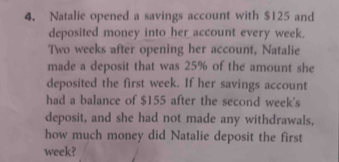 Natalie opened a savings account with $125 and 
deposited money into her account every week.
Two weeks after opening her account, Natalie 
made a deposit that was 25% of the amount she 
deposited the first week. If her savings account 
had a balance of $155 after the second week's 
deposit, and she had not made any withdrawals, 
how much money did Natalie deposit the first
week?