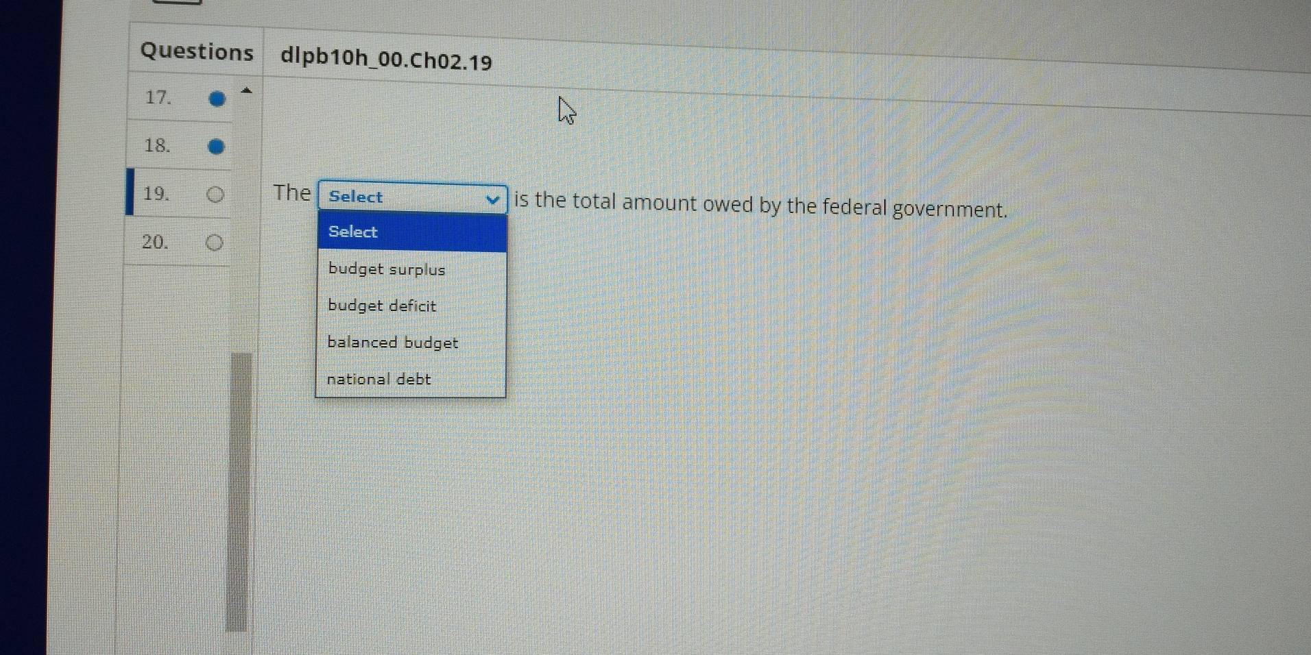 Questions dlpb10h_00.Ch02.19
17.
18.
19. The Select is the total amount owed by the federal government.
20.
Select
budget surplus
budget deficit
balanced budget
national debt