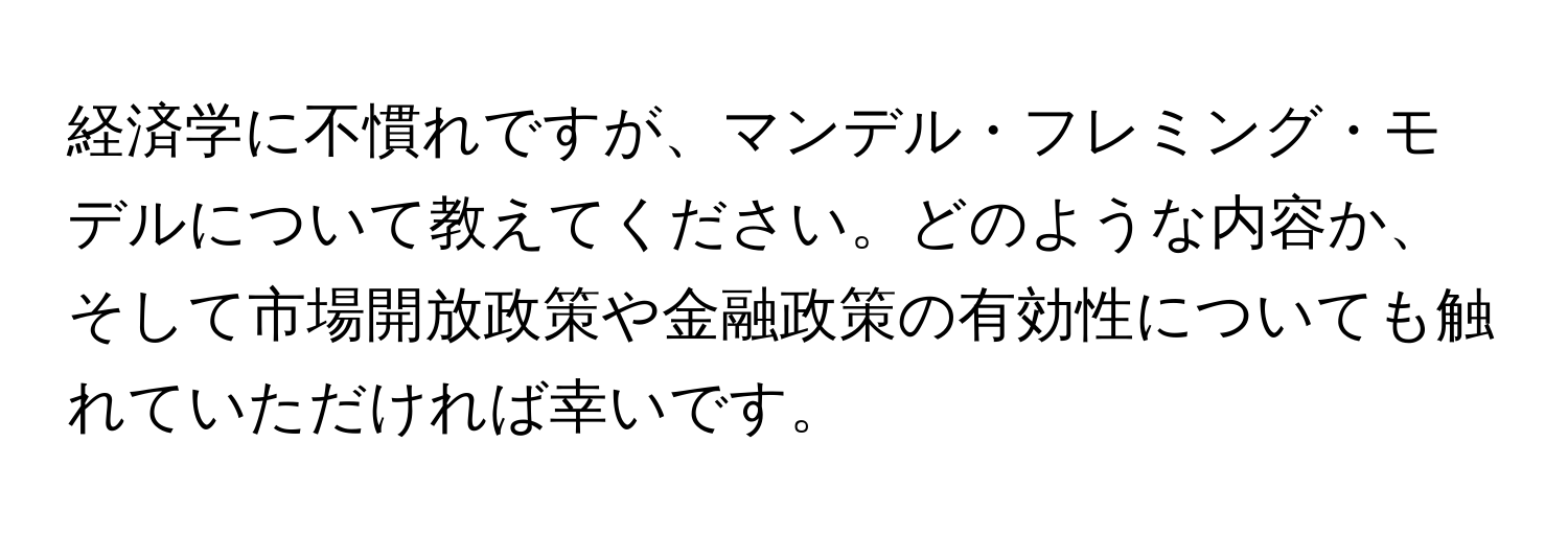 経済学に不慣れですが、マンデル・フレミング・モデルについて教えてください。どのような内容か、そして市場開放政策や金融政策の有効性についても触れていただければ幸いです。