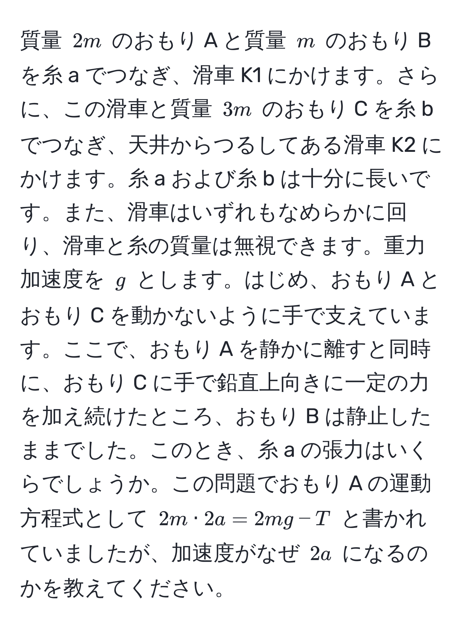 質量 $2m$ のおもり A と質量 $m$ のおもり B を糸 a でつなぎ、滑車 K1 にかけます。さらに、この滑車と質量 $3m$ のおもり C を糸 b でつなぎ、天井からつるしてある滑車 K2 にかけます。糸 a および糸 b は十分に長いです。また、滑車はいずれもなめらかに回り、滑車と糸の質量は無視できます。重力加速度を $g$ とします。はじめ、おもり A とおもり C を動かないように手で支えています。ここで、おもり A を静かに離すと同時に、おもり C に手で鉛直上向きに一定の力を加え続けたところ、おもり B は静止したままでした。このとき、糸 a の張力はいくらでしょうか。この問題でおもり A の運動方程式として $2m · 2a = 2mg - T$ と書かれていましたが、加速度がなぜ $2a$ になるのかを教えてください。