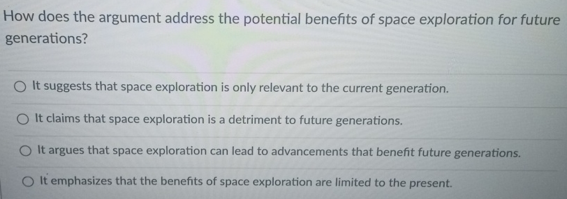 How does the argument address the potential benefits of space exploration for future
generations?
It suggests that space exploration is only relevant to the current generation.
It claims that space exploration is a detriment to future generations.
It argues that space exploration can lead to advancements that benefit future generations.
It emphasizes that the benefts of space exploration are limited to the present.