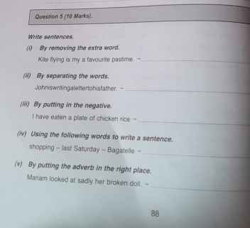 Write sentences 
(i) By removing the extra word. 
Kite flying is my a favourite pastime. -_ 
(ii) By separating the words. 
Johniswritingalettertohisfather. - 
_ 
(iii) By putting in the negative. 
_ 
I have eaten a plate of chicken rice - 
(iv) Using the following words to write a sentence. 
_ 
shopping - last Saturday - Bagatelle - 
(v) By putting the adverb in the right place. 
_ 
Mariam looked at sadly her broken doll. -- 
88