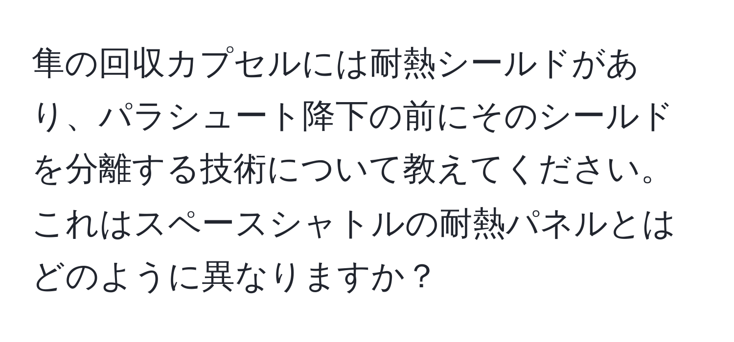 隼の回収カプセルには耐熱シールドがあり、パラシュート降下の前にそのシールドを分離する技術について教えてください。これはスペースシャトルの耐熱パネルとはどのように異なりますか？