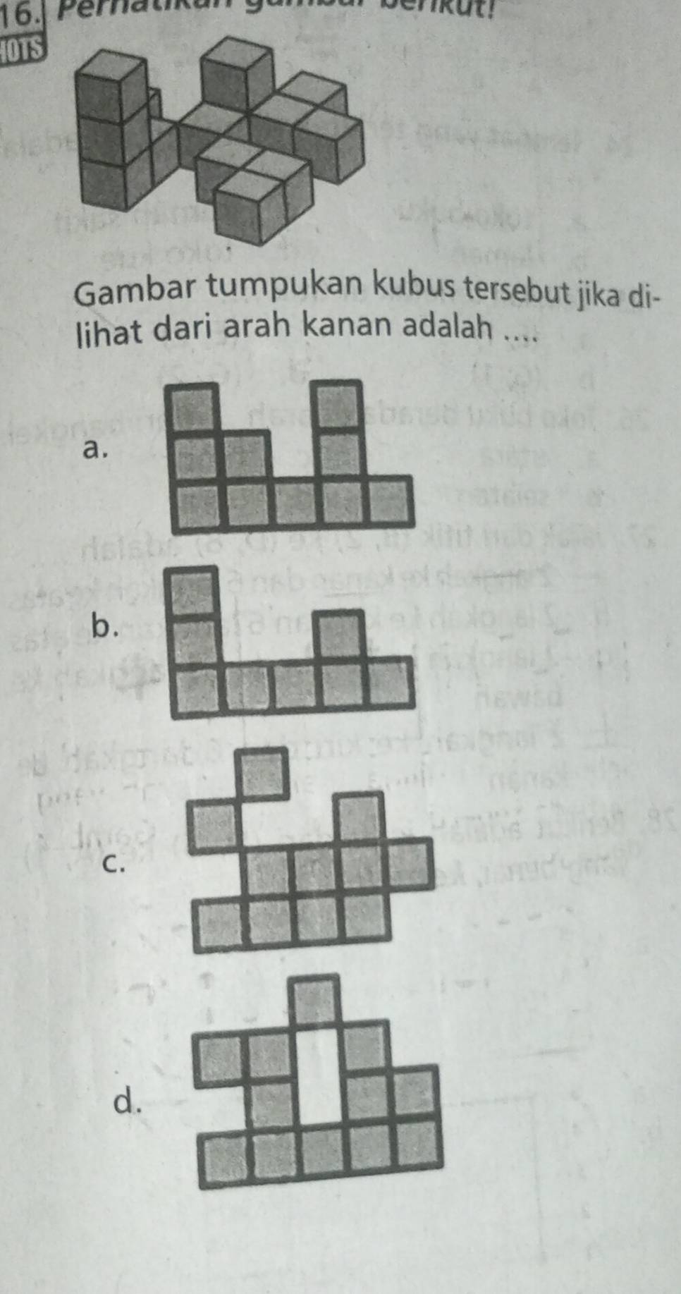 Peratik un nkut! 
IOTS 
Gambar tumpukan kubus tersebut jika di- 
lihat dari arah kanan adalah .... 
a. 
b. 
c. 
d.