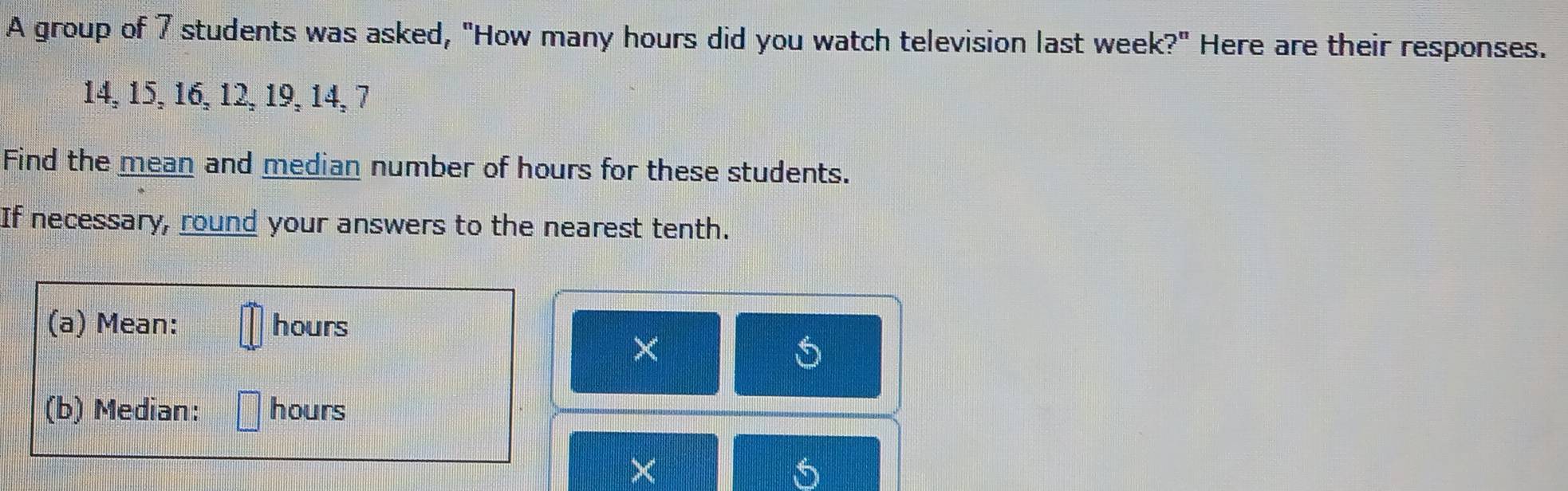 A group of 7 students was asked, "How many hours did you watch television last week?" Here are their responses.
14, 15, 16, 12, 19, 14, 7
Find the mean and median number of hours for these students. 
If necessary, round your answers to the nearest tenth. 
(a) Mean: hours
× 
(b) Median: hours
×